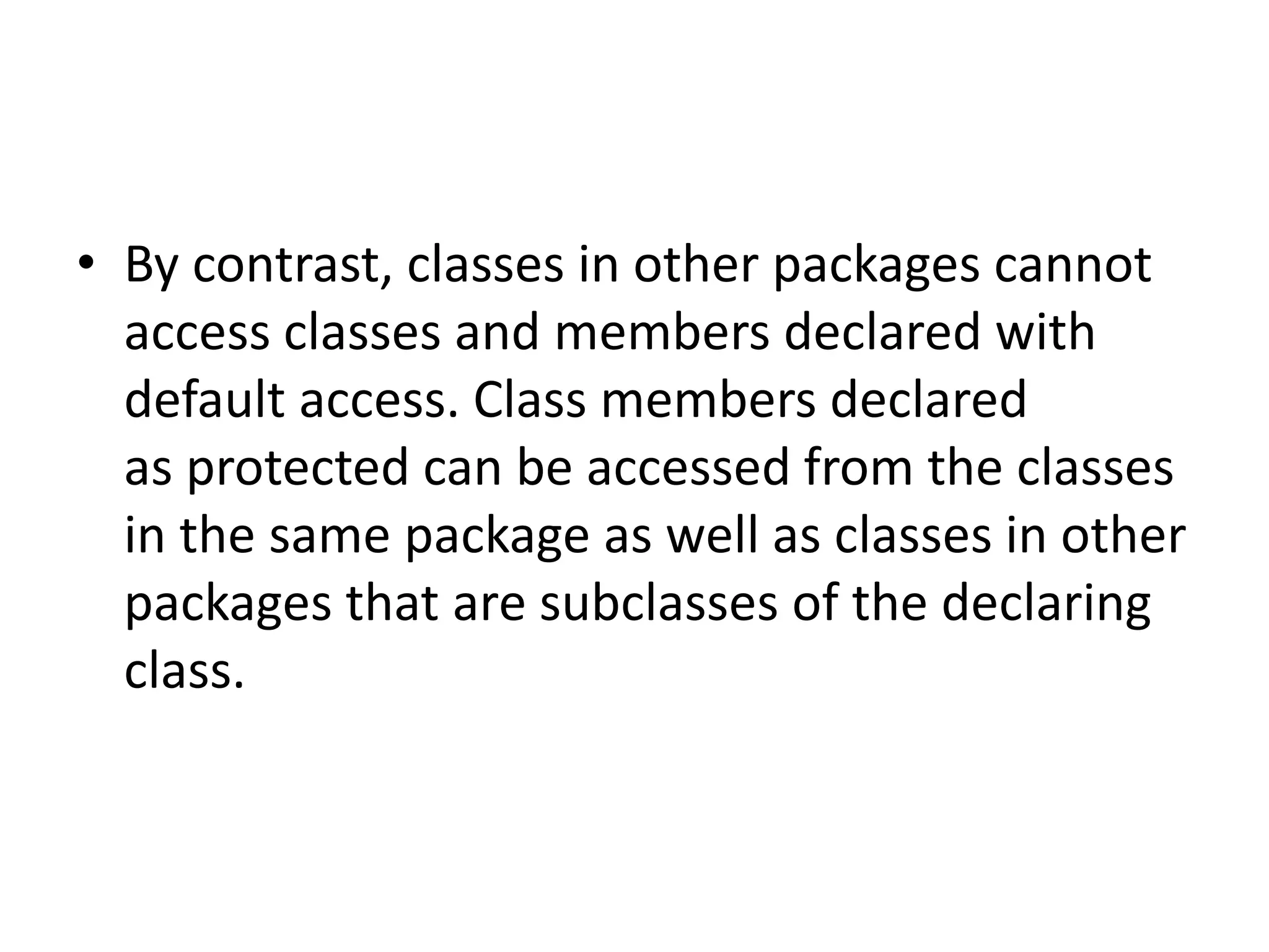 • By contrast, classes in other packages cannot
access classes and members declared with
default access. Class members declared
as protected can be accessed from the classes
in the same package as well as classes in other
packages that are subclasses of the declaring
class.

 