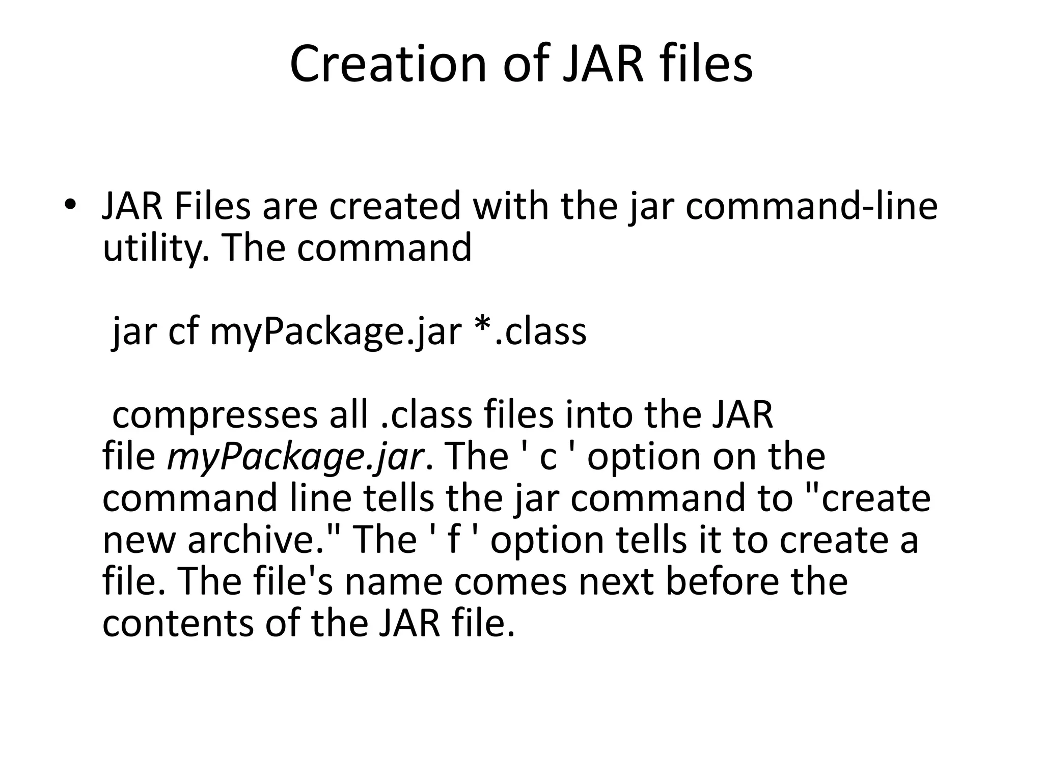 Creation of JAR files
• JAR Files are created with the jar command-line
utility. The command
jar cf myPackage.jar *.class

compresses all .class files into the JAR
file myPackage.jar. The ' c ' option on the
command line tells the jar command to "create
new archive." The ' f ' option tells it to create a
file. The file's name comes next before the
contents of the JAR file.

 