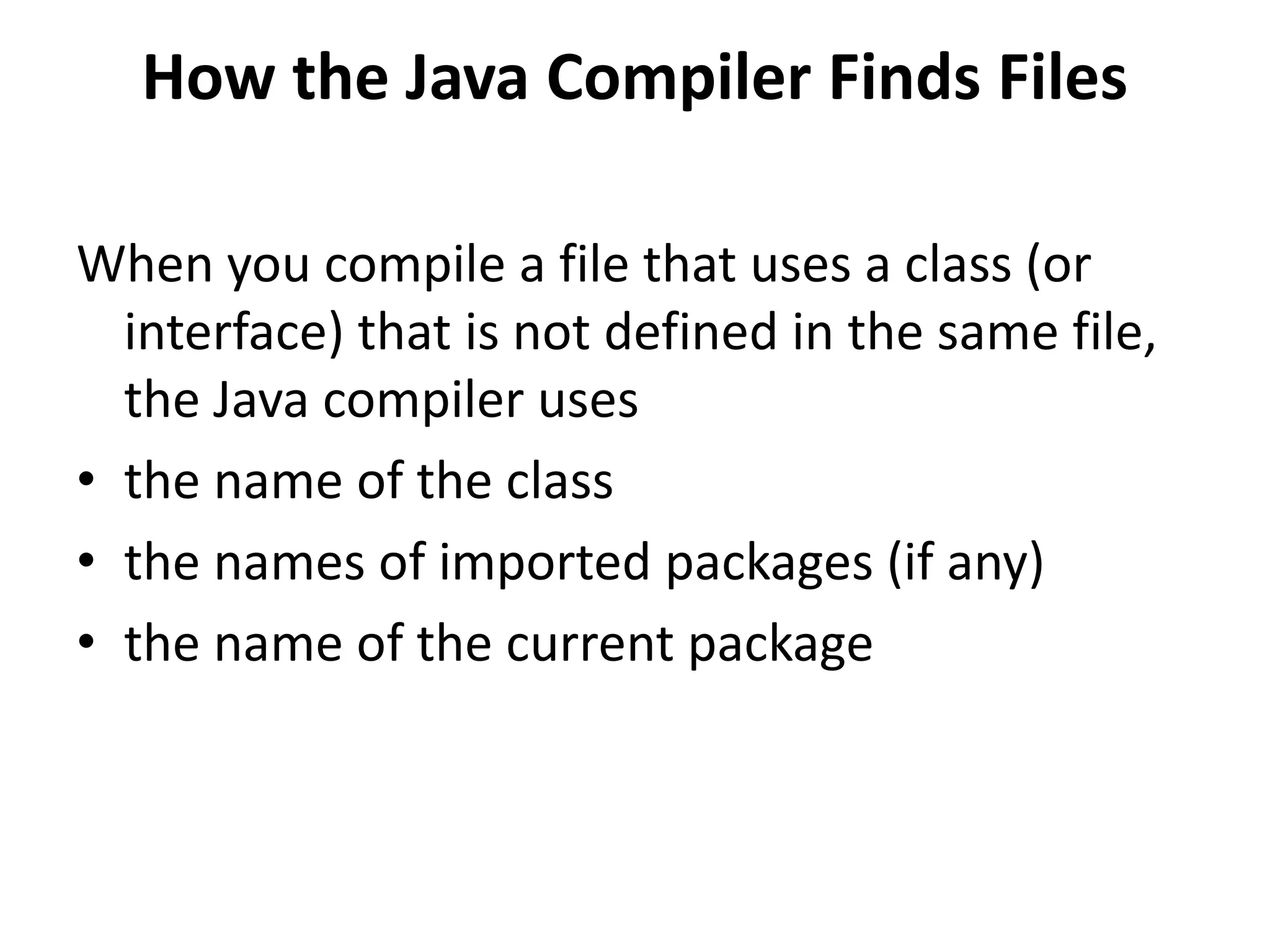 How the Java Compiler Finds Files
When you compile a file that uses a class (or
interface) that is not defined in the same file,
the Java compiler uses
• the name of the class
• the names of imported packages (if any)
• the name of the current package

 