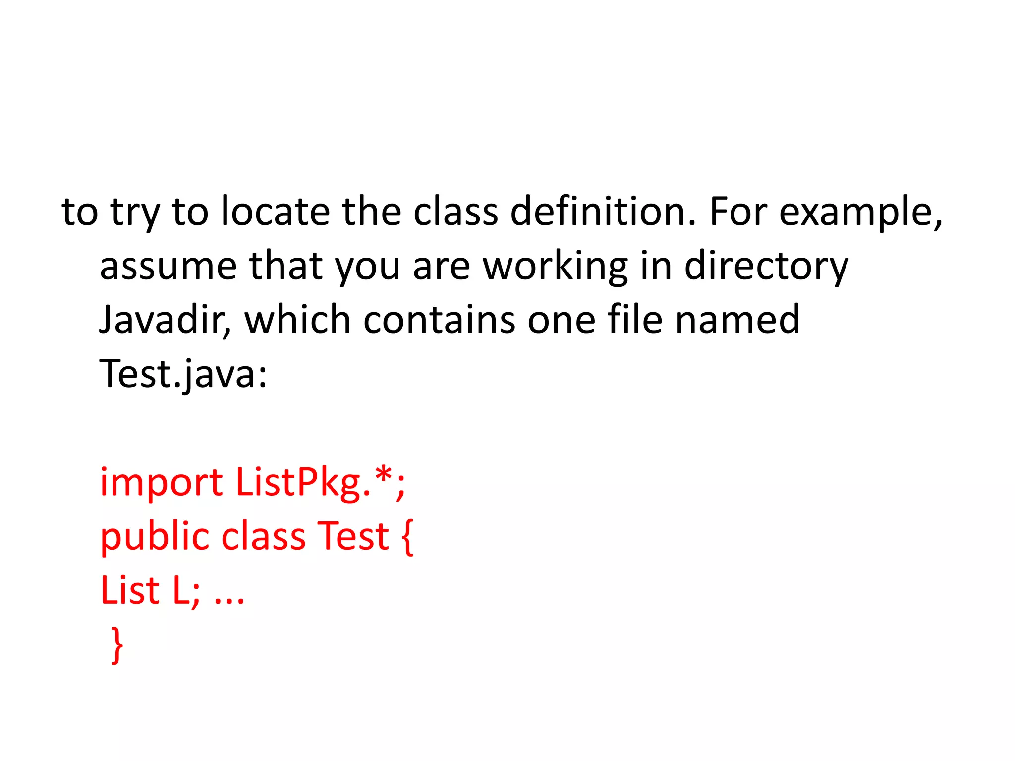 to try to locate the class definition. For example,
assume that you are working in directory
Javadir, which contains one file named
Test.java:
import ListPkg.*;
public class Test {
List L; ...
}

 