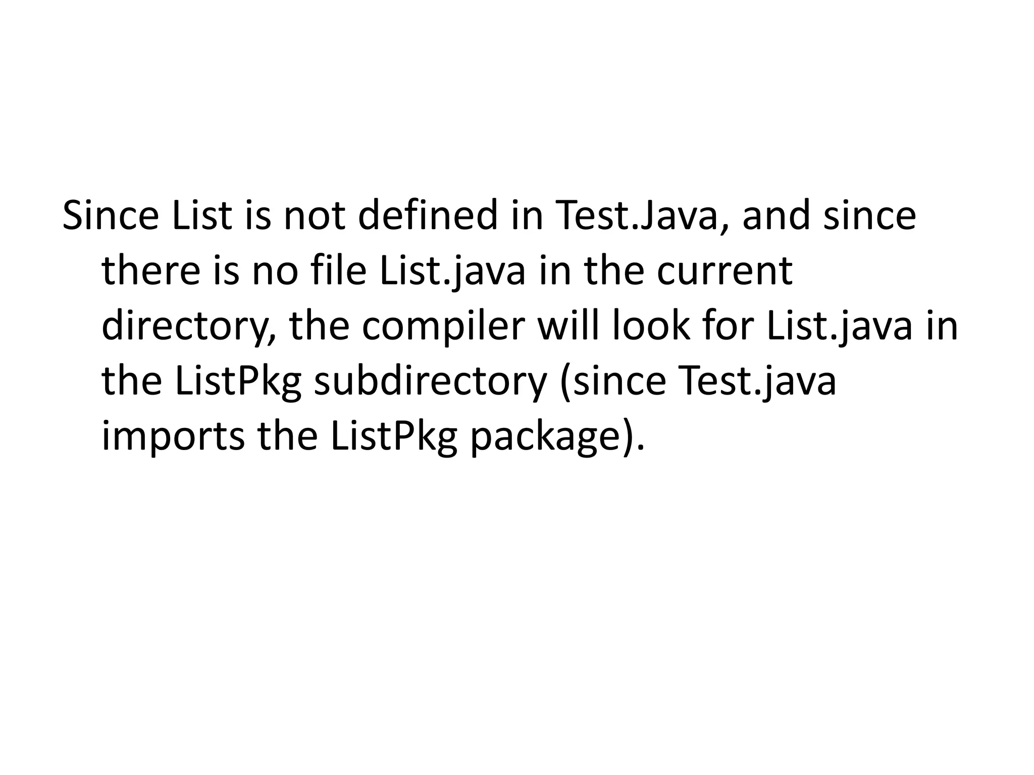 Since List is not defined in Test.Java, and since
there is no file List.java in the current
directory, the compiler will look for List.java in
the ListPkg subdirectory (since Test.java
imports the ListPkg package).

 