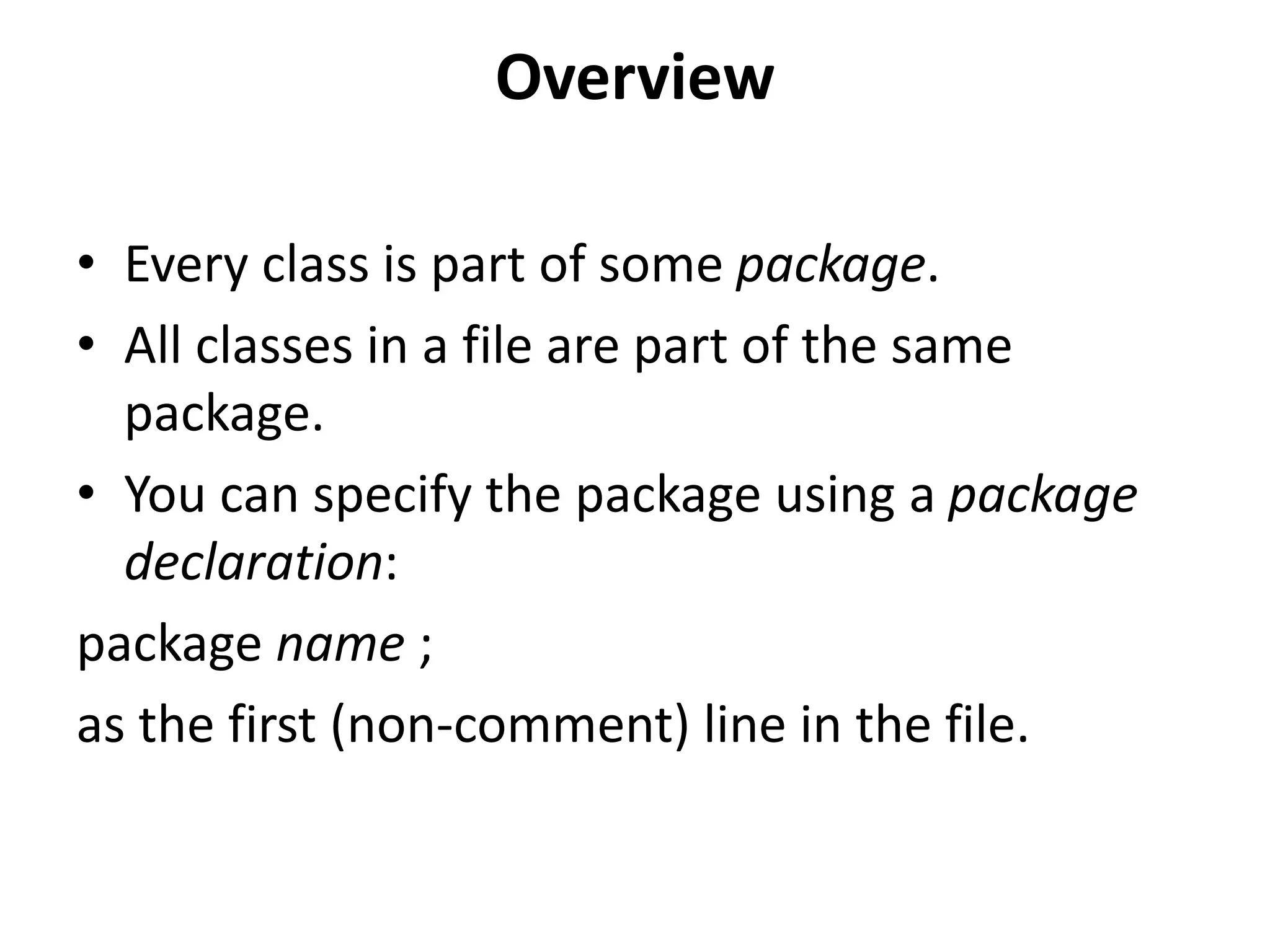 Overview
• Every class is part of some package.
• All classes in a file are part of the same
package.
• You can specify the package using a package
declaration:
package name ;
as the first (non-comment) line in the file.

 