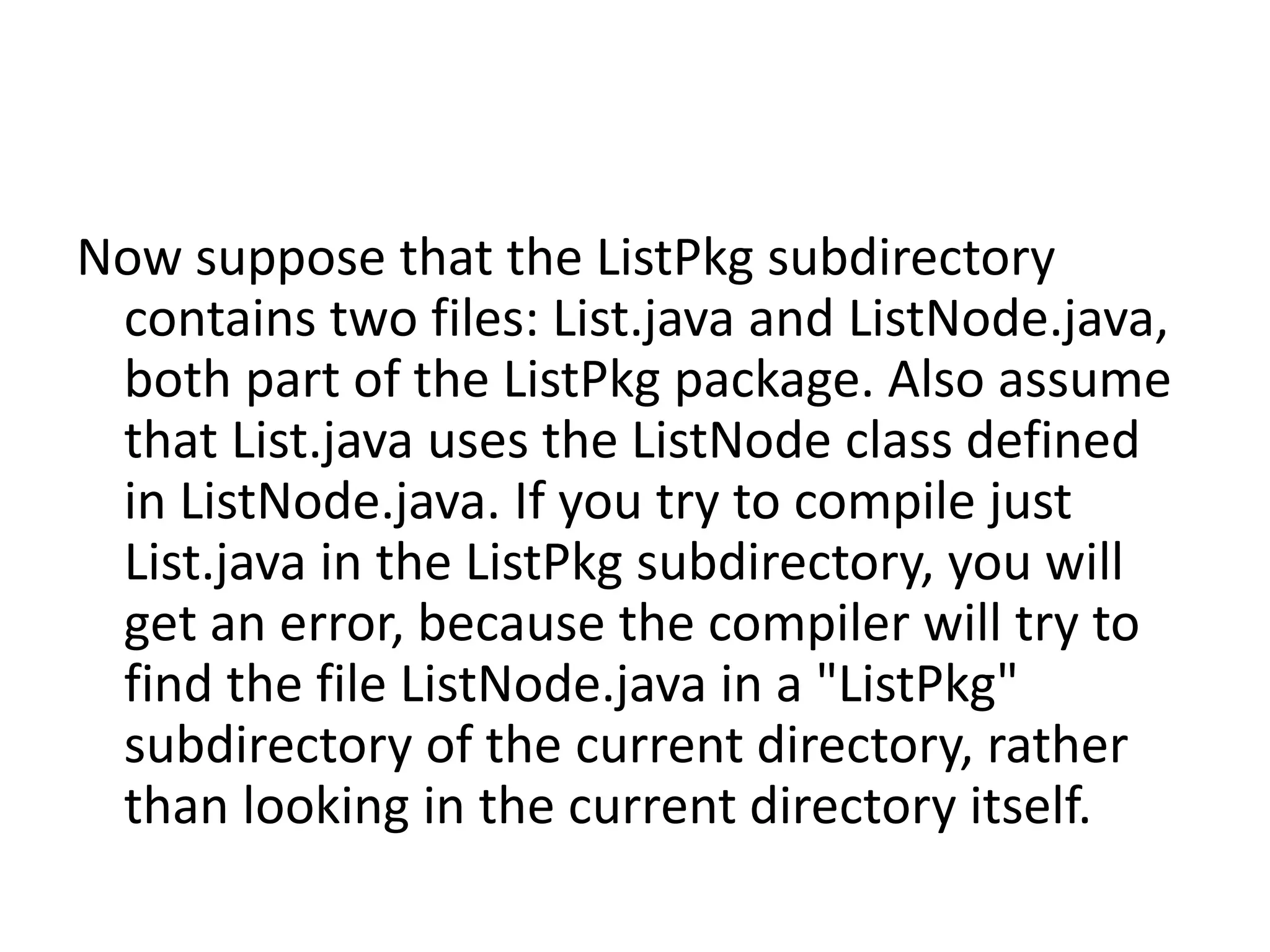 Now suppose that the ListPkg subdirectory
contains two files: List.java and ListNode.java,
both part of the ListPkg package. Also assume
that List.java uses the ListNode class defined
in ListNode.java. If you try to compile just
List.java in the ListPkg subdirectory, you will
get an error, because the compiler will try to
find the file ListNode.java in a "ListPkg"
subdirectory of the current directory, rather
than looking in the current directory itself.

 