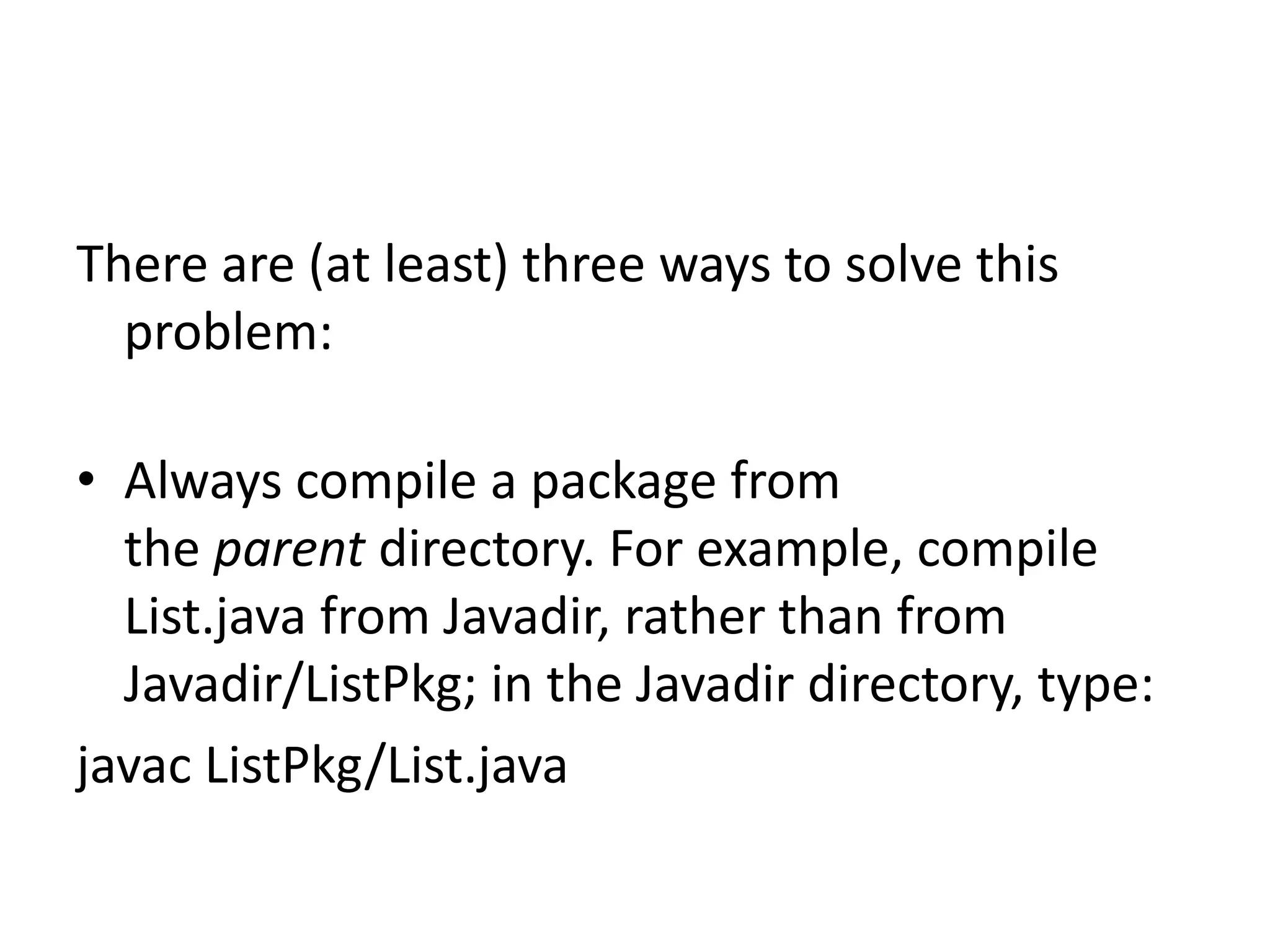 There are (at least) three ways to solve this
problem:
• Always compile a package from
the parent directory. For example, compile
List.java from Javadir, rather than from
Javadir/ListPkg; in the Javadir directory, type:
javac ListPkg/List.java

 