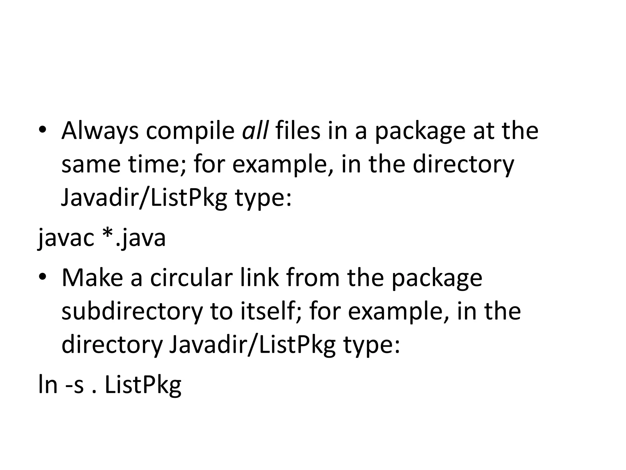 • Always compile all files in a package at the
same time; for example, in the directory
Javadir/ListPkg type:
javac *.java
• Make a circular link from the package
subdirectory to itself; for example, in the
directory Javadir/ListPkg type:
ln -s . ListPkg

 