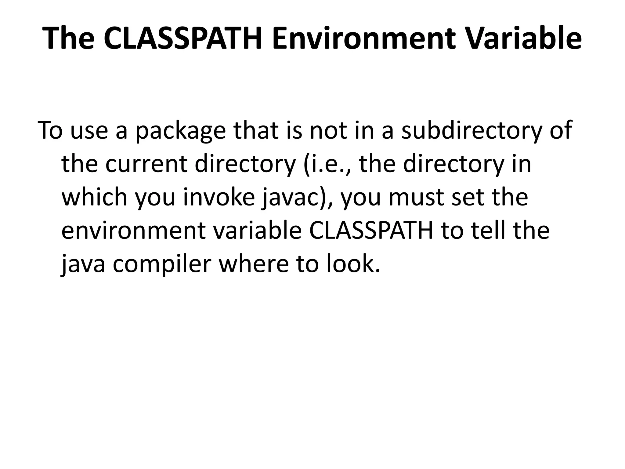 The CLASSPATH Environment Variable
To use a package that is not in a subdirectory of
the current directory (i.e., the directory in
which you invoke javac), you must set the
environment variable CLASSPATH to tell the
java compiler where to look.

 