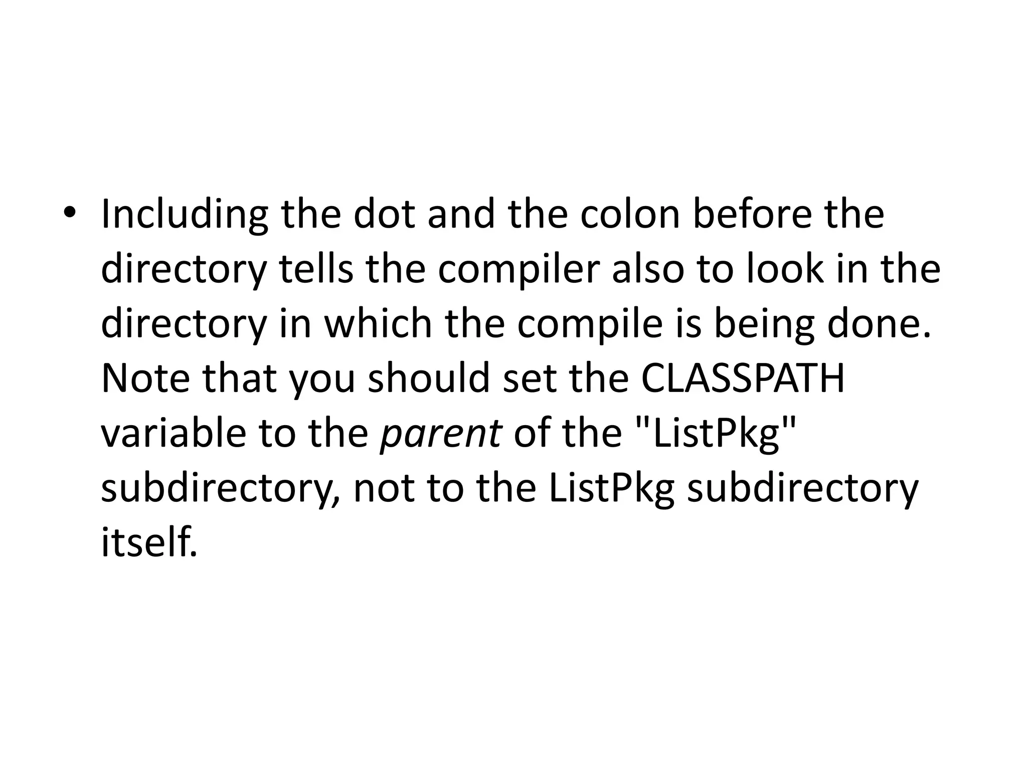 • Including the dot and the colon before the
directory tells the compiler also to look in the
directory in which the compile is being done.
Note that you should set the CLASSPATH
variable to the parent of the "ListPkg"
subdirectory, not to the ListPkg subdirectory
itself.

 