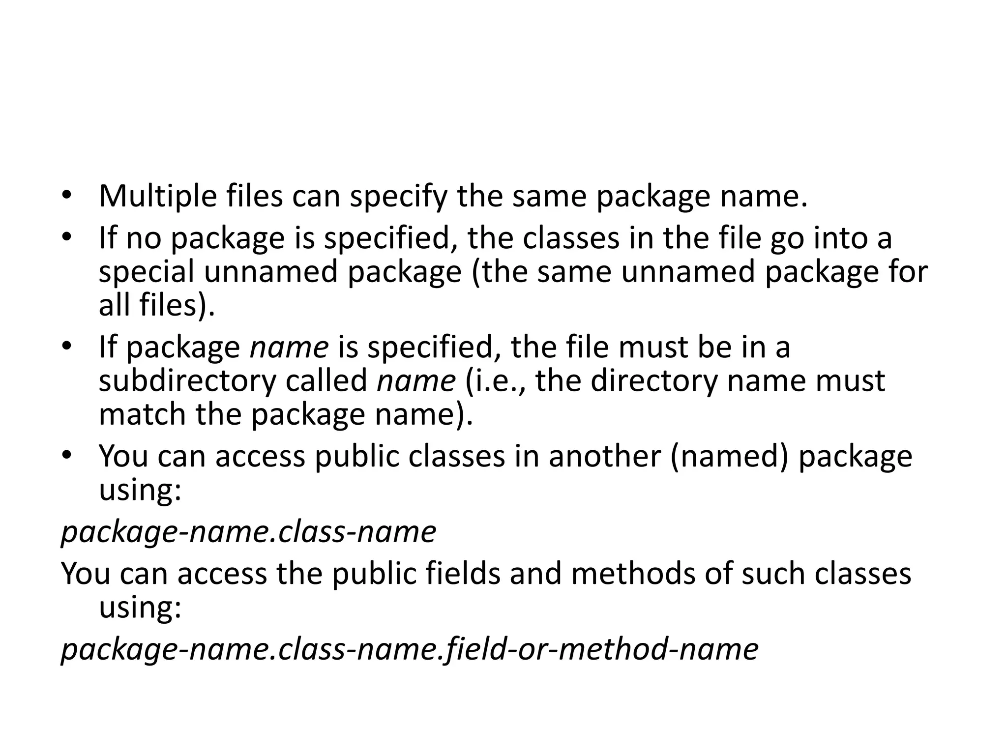 • Multiple files can specify the same package name.
• If no package is specified, the classes in the file go into a
special unnamed package (the same unnamed package for
all files).
• If package name is specified, the file must be in a
subdirectory called name (i.e., the directory name must
match the package name).
• You can access public classes in another (named) package
using:
package-name.class-name
You can access the public fields and methods of such classes
using:
package-name.class-name.field-or-method-name

 