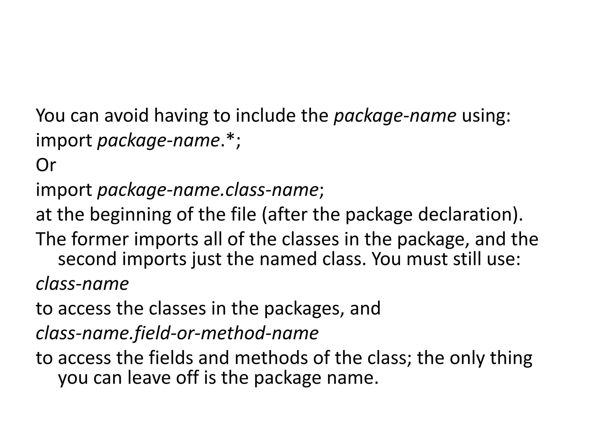 You can avoid having to include the package-name using:
import package-name.*;
Or
import package-name.class-name;
at the beginning of the file (after the package declaration).
The former imports all of the classes in the package, and the
second imports just the named class. You must still use:
class-name
to access the classes in the packages, and
class-name.field-or-method-name
to access the fields and methods of the class; the only thing
you can leave off is the package name.

 