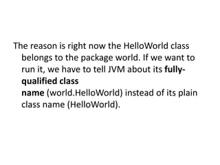 The reason is right now the HelloWorld class
belongs to the package world. If we want to
run it, we have to tell JVM about its fullyqualified class
name (world.HelloWorld) instead of its plain
class name (HelloWorld).

 