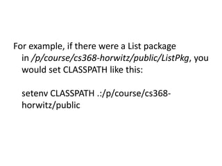 For example, if there were a List package
in /p/course/cs368-horwitz/public/ListPkg, you
would set CLASSPATH like this:
setenv CLASSPATH .:/p/course/cs368horwitz/public

 