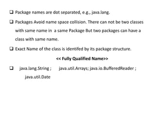  Package names are dot separated, e.g., java.lang.
 Packages Avoid name space collision. There can not be two classes
with same name in a same Package But two packages can have a
class with same name.
 Exact Name of the class is identifed by its package structure.
<< Fully Qualified Name>>
 java.lang.String ; java.util.Arrays; java.io.BufferedReader ;
java.util.Date
 