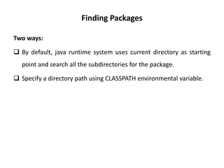 Finding Packages
Two ways:
 By default, java runtime system uses current directory as starting
point and search all the subdirectories for the package.
 Specify a directory path using CLASSPATH environmental variable.
 