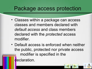 Package access protection
• Classes within a package can access
classes and members declared with
default access and class members
declared with the protected access
modifier.
• Default access is enforced when neither
the public, protected nor private access
modifier is specified in the
declaration.
 