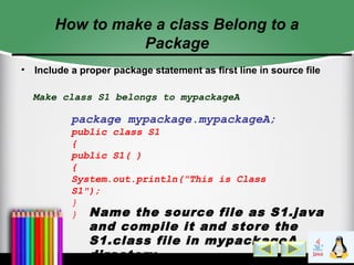 How to make a class Belong to a
Package
• Include a proper package statement as first line in source file
Make class S1 belongs to mypackageA
package mypackage.mypackageA;
public class S1
{
public S1( )
{
System.out.println("This is Class
S1");
}
} Name the source file as S1.java
and compile it and store the
S1.class file in mypackageA
directory
 