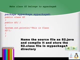 Make class S2 belongs to mypackageA
package mypackage.mypackageA;
public class S2
{
public S2( )
{
System.out.println("This is Class
S2");
}
}
Name the source file as S2.javaName the source file as S2.java
and compile it and store theand compile it and store the
S2.class file in mypackageAS2.class file in mypackageA
directorydirectory
 
