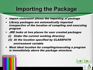 Importing the PackageImporting the Package
• import statement allows the importing of package
• Library packages are automatically imported
irrespective of the location of compiling and executing
program
• JRE looks at two places for user created packages
(i) Under the current working directory
(ii) At the location specified by CLASSPATH
environment variable
• Most ideal location for compiling/executing a program
is immediately above the package structure.
 