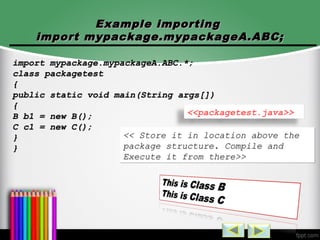 Example importingExample importing
import mypackage.mypackageA.ABC;import mypackage.mypackageA.ABC;
import mypackage.mypackageA.ABC.*;import mypackage.mypackageA.ABC.*;
class packagetestclass packagetest
{{
public static void main(String args[])public static void main(String args[])
{{
B b1 = new B();B b1 = new B();
C c1 = new C();C c1 = new C();
}}
}}
<<packagetest.java>>
<< Store it in location above the<< Store it in location above the
package structure. Compile andpackage structure. Compile and
Execute it from there>>Execute it from there>>
<< Store it in location above the<< Store it in location above the
package structure. Compile andpackage structure. Compile and
Execute it from there>>Execute it from there>>
 