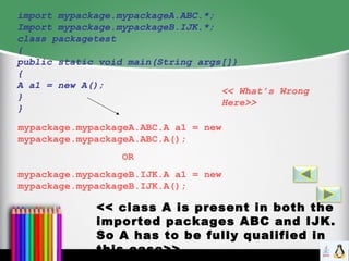 import mypackage.mypackageA.ABC.*;
Import mypackage.mypackageB.IJK.*;
class packagetest
{
public static void main(String args[])
{
A a1 = new A();
}
}
<< What’s Wrong
Here>>
<< class A is present in both the
imported packages ABC and IJK.
So A has to be fully qualified in
this case>>
mypackage.mypackageA.ABC.A a1 = new
mypackage.mypackageA.ABC.A();
OR
mypackage.mypackageB.IJK.A a1 = new
mypackage.mypackageB.IJK.A();
 