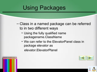 Using Packages
– Class in a named package can be referred
to in two different ways
• Using the fully qualified name
packagename.ClassName
• We can refer to the ElevatorPanel class in
package elevator as
elevator.ElevatorPlanel
 