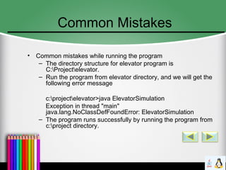 Common Mistakes
• Common mistakes while running the program
– The directory structure for elevator program is
C:Projectelevator.
– Run the program from elevator directory, and we will get the
following error message
c:projectelevator>java ElevatorSimulation
Exception in thread "main"
java.lang.NoClassDefFoundError: ElevatorSimulation
– The program runs successfully by running the program from
c:project directory.
 