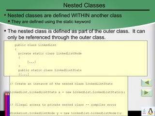Nested Classes
Nested classes are defined WITHIN another class
They are defined using the static keyword
The nested class is defined as part of the outer class. It can
only be referenced through the outer class.
public class LinkedList
{
private static class LinkedListNode
{
[...]
}
public static class LinkedListStats
{[...]
}// Create an instance of the nested class LinkedListStats
LinkedList.LinkedListStats x = new LinkedList.LinkedListStats();
// Illegal access to private nested class -- compiler error
dLinkeList.LinkedListNode y = new LinkedList.LinkedListNode();
 