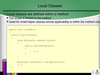 Local Classes
Local classes are defined within a method
The scope is limited to the method
Used for small helper classes whose applicability is within the method only
public class LinkedList
{
public void traverse()
{
class MyIterator extends Iterator
{
public void doTraversal()
{
[...]
}
}
MyIterator anIterator = new MyIterator();
[...]
}
}
 