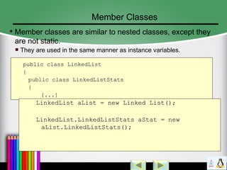 Member Classes
Member classes are similar to nested classes, except they
are not static.
They are used in the same manner as instance variables.
public class LinkedListpublic class LinkedList
{{
public class LinkedListStatspublic class LinkedListStats
{{
[...][...]
}} LinkedList aList = new Linked List();LinkedList aList = new Linked List();
LinkedList.LinkedListStats aStat = newLinkedList.LinkedListStats aStat = new
aList.LinkedListStats();aList.LinkedListStats();
 
