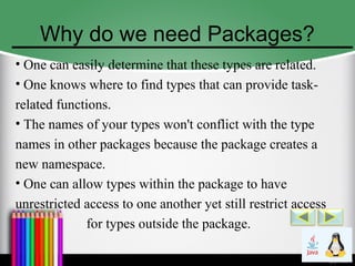 Why do we need Packages?
• One can easily determine that these types are related.
• One knows where to find types that can provide task-
related functions.
• The names of your types won't conflict with the type
names in other packages because the package creates a
new namespace.
• One can allow types within the package to have
unrestricted access to one another yet still restrict access
for types outside the package.
 