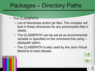 Packages – Directory Paths
• The CLASSPATH
– List of directories and/or jar files. The compiler will
look in these directories for any precompiled files it
needs.
– The CLASSPATH can be set as an environmental
variable or specified on the command line using –
classpath option.
– The CLASSPATH is also used by the Java Virtual
Machine to load classes.
 
