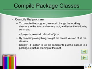 Compile Package Classes
• Compile the program
– To compile the program, we must change the working
directory to the source directory root, and issue the following
command
c:project> javac -d . elevator*.java
– By compiling everything, we get the recent version of all the
classes.
– Specify –d . option to tell the compiler to put the classes in a
package structure starting at the root.
 