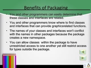 Benefits of Packaging
●
You and other programmers can easily determine thatYou and other programmers can easily determine that
these classes and interfaces are related.these classes and interfaces are related.
●
You and other programmers know where to find classesYou and other programmers know where to find classes
and interfaces that can provide graphicsrelated functions.and interfaces that can provide graphicsrelated functions.
●
The names of your classes and interfaces won't conflictThe names of your classes and interfaces won't conflict
with the names in other packages because the packagewith the names in other packages because the package
creates a new namespace.creates a new namespace.
●
You can allow classes within the package to haveYou can allow classes within the package to have
unrestricted access to one another yet still restrict accessunrestricted access to one another yet still restrict access
for types outside the package.for types outside the package.
 