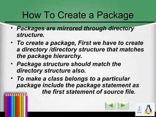 How To Create a Package
• Packages are mirrored through directory
structure.
• To create a package, First we have to create
a directory /directory structure that matches
the package hierarchy.
• Package structure should match the
directory structure also.
• To make a class belongs to a particular
package include the package statement as
the first statement of source file.
 