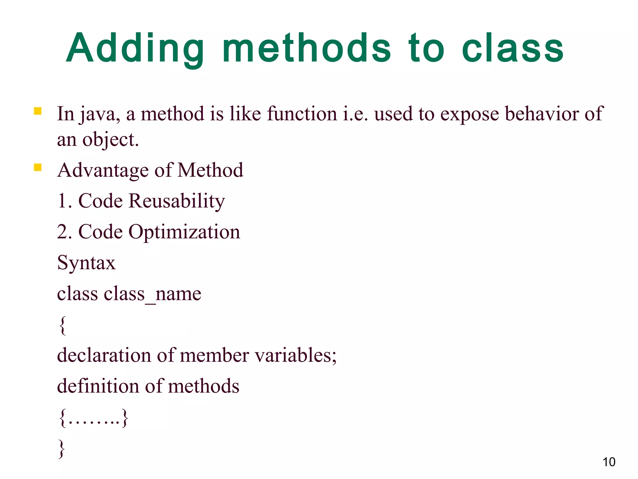 Adding methods to class
 In java, a method is like function i.e. used to expose behavior of
an object.
 Advantage of Method
1. Code Reusability
2. Code Optimization
Syntax
class class_name
{
declaration of member variables;
definition of methods
{……..}
}
10
 