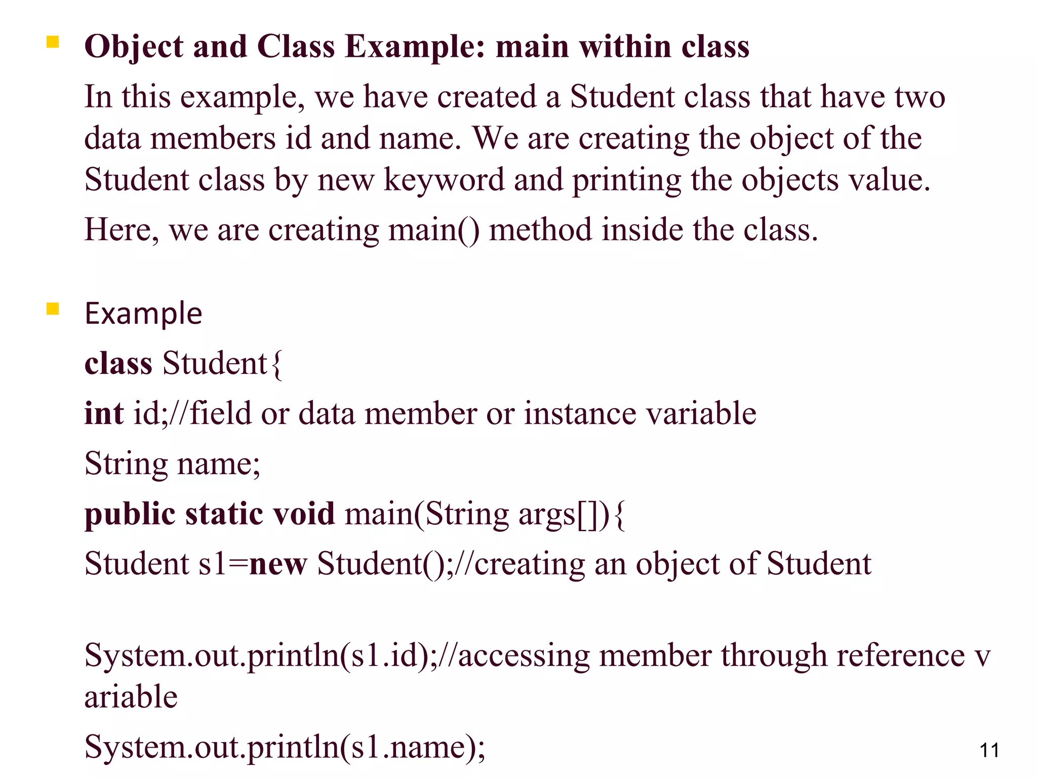 11
 Object and Class Example: main within class
In this example, we have created a Student class that have two
data members id and name. We are creating the object of the
Student class by new keyword and printing the objects value.
Here, we are creating main() method inside the class.
 Example
class Student{
int id;//field or data member or instance variable
String name;
public static void main(String args[]){
Student s1=new Student();//creating an object of Student
System.out.println(s1.id);//accessing member through reference v
ariable
System.out.println(s1.name);
 