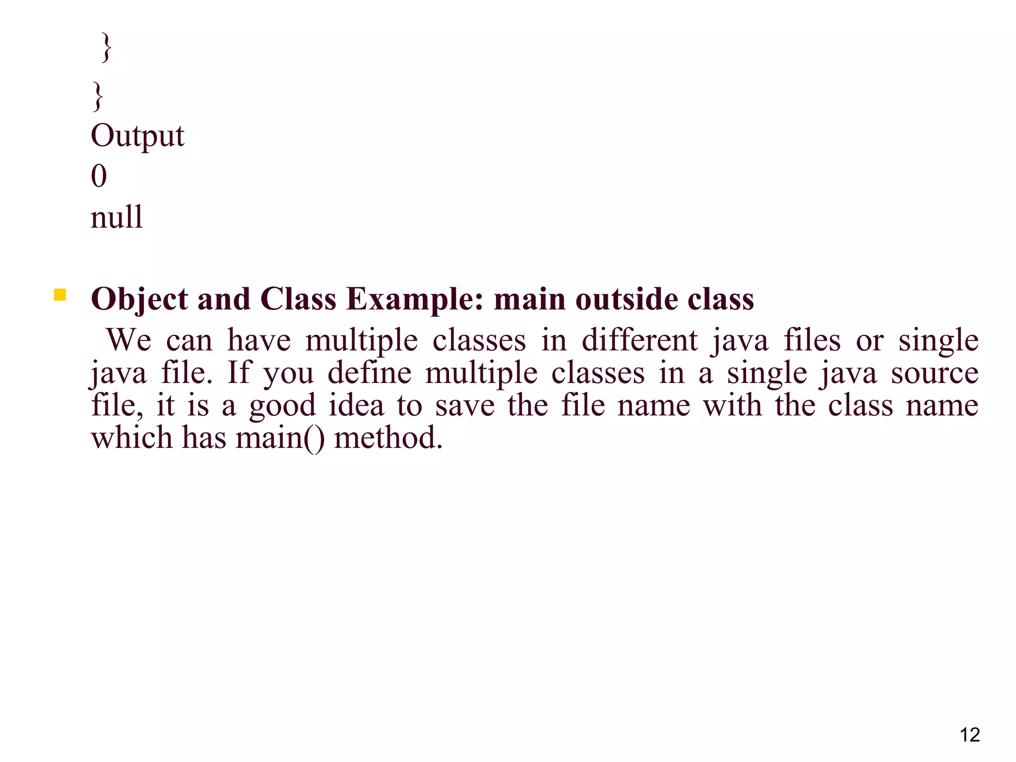 12
}
}
Output
0
null
 Object and Class Example: main outside class
We can have multiple classes in different java files or single
java file. If you define multiple classes in a single java source
file, it is a good idea to save the file name with the class name
which has main() method.
 