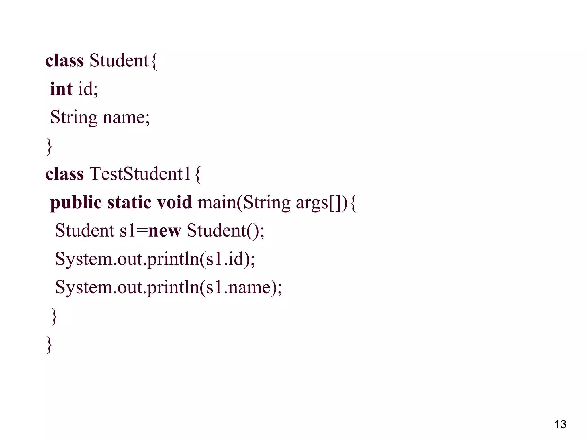 13
class Student{
int id;
String name;
}
class TestStudent1{
public static void main(String args[]){
Student s1=new Student();
System.out.println(s1.id);
System.out.println(s1.name);
}
}
 