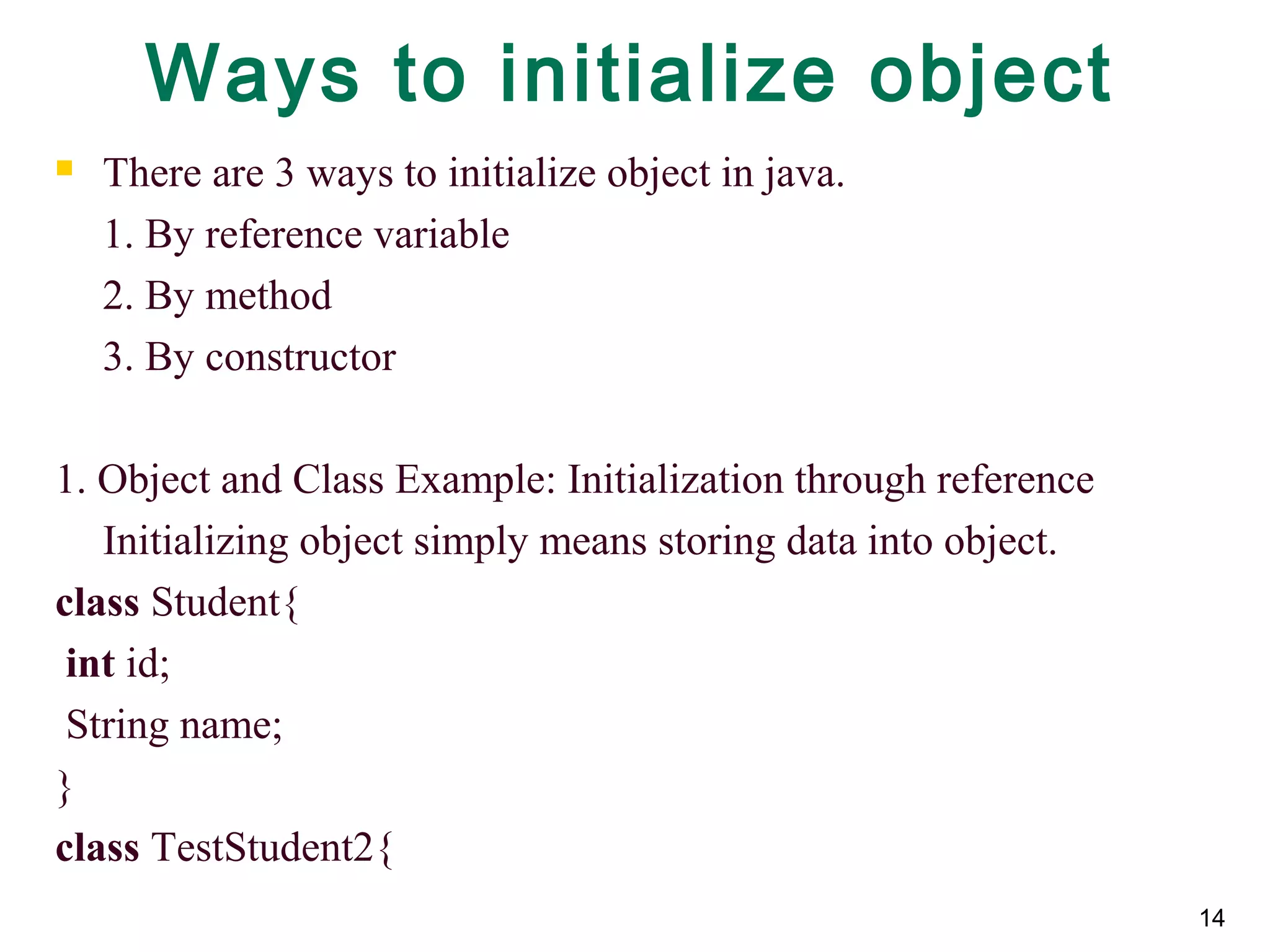 14
Ways to initialize object
 There are 3 ways to initialize object in java.
1. By reference variable
2. By method
3. By constructor
1. Object and Class Example: Initialization through reference
Initializing object simply means storing data into object.
class Student{
int id;
String name;
}
class TestStudent2{
 