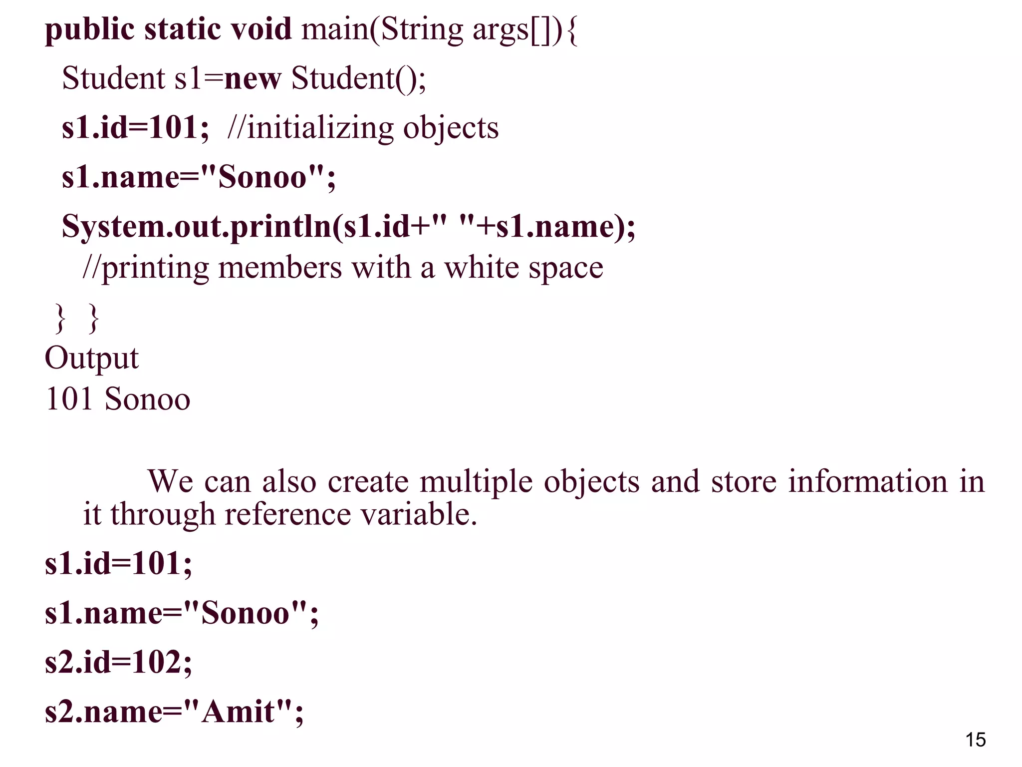 15
public static void main(String args[]){
Student s1=new Student();
s1.id=101; //initializing objects
s1.name="Sonoo";
System.out.println(s1.id+" "+s1.name);
//printing members with a white space
} }
Output
101 Sonoo
We can also create multiple objects and store information in
it through reference variable.
s1.id=101;
s1.name="Sonoo";
s2.id=102;
s2.name="Amit";
 