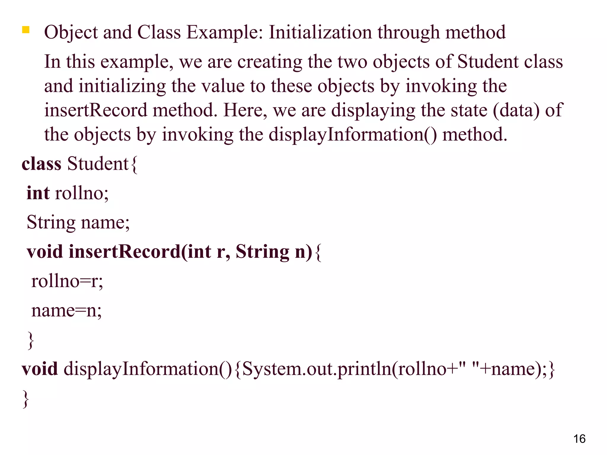 16
 Object and Class Example: Initialization through method
In this example, we are creating the two objects of Student class
and initializing the value to these objects by invoking the
insertRecord method. Here, we are displaying the state (data) of
the objects by invoking the displayInformation() method.
class Student{
int rollno;
String name;
void insertRecord(int r, String n){
rollno=r;
name=n;
}
void displayInformation(){System.out.println(rollno+" "+name);}
}
 