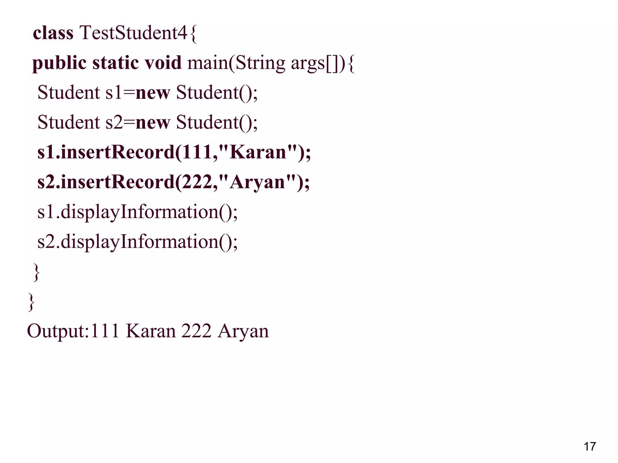 17
 class TestStudent4{
public static void main(String args[]){
Student s1=new Student();
Student s2=new Student();
s1.insertRecord(111,"Karan");
s2.insertRecord(222,"Aryan");
s1.displayInformation();
s2.displayInformation();
}
}
Output:111 Karan 222 Aryan
 