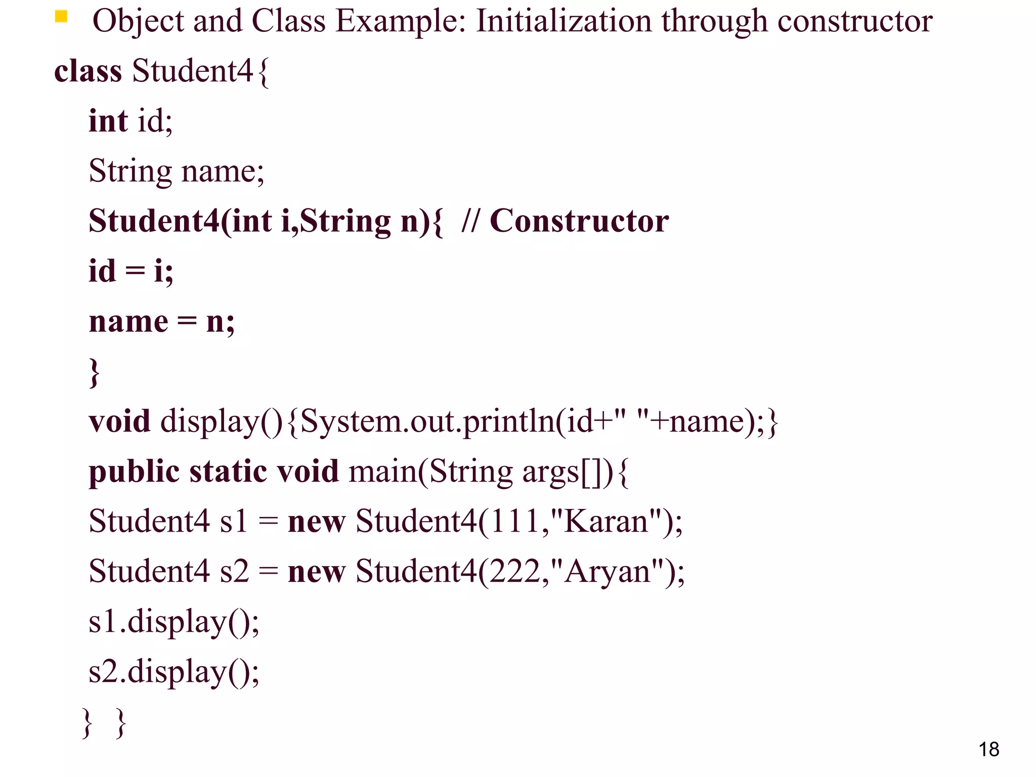 18
 Object and Class Example: Initialization through constructor
class Student4{
int id;
String name;
 Student4(int i,String n){  // Constructor
    id = i;  
    name = n;  
    }  
void display(){System.out.println(id+" "+name);}
public static void main(String args[]){
Student4 s1 = new Student4(111,"Karan");
Student4 s2 = new Student4(222,"Aryan");
s1.display();
s2.display();
} }
 