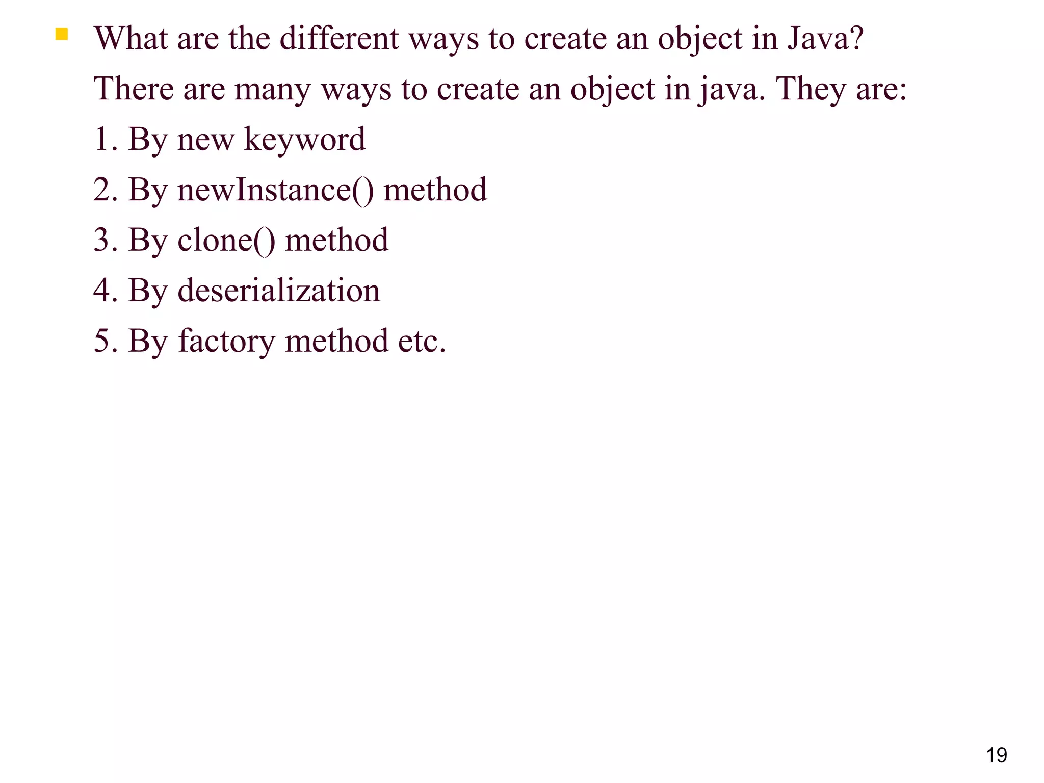 19
 What are the different ways to create an object in Java?
There are many ways to create an object in java. They are:
1. By new keyword
2. By newInstance() method
3. By clone() method
4. By deserialization
5. By factory method etc.
 