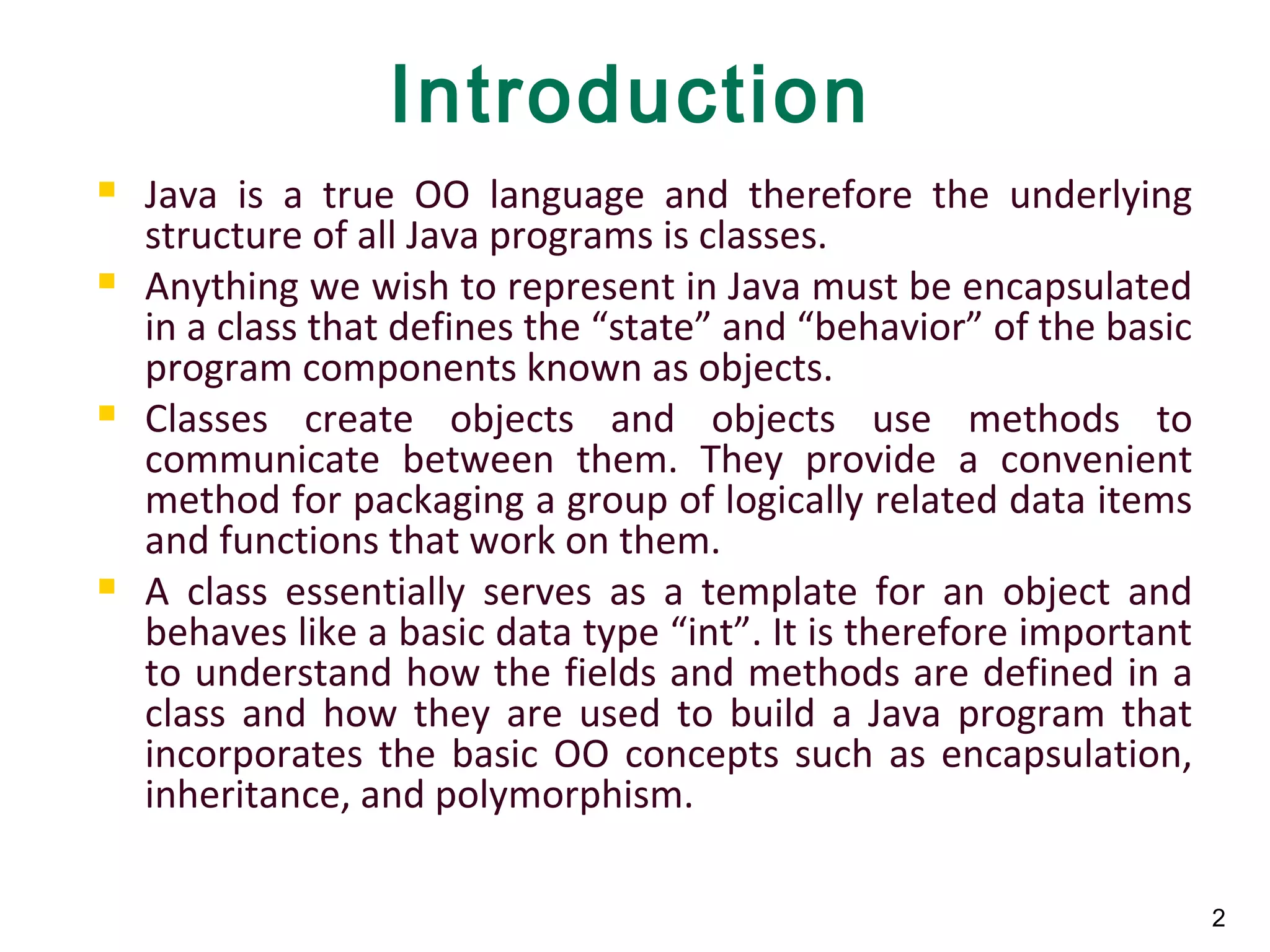 2
Introduction
 Java is a true OO language and therefore the underlying
structure of all Java programs is classes.
 Anything we wish to represent in Java must be encapsulated
in a class that defines the “state” and “behavior” of the basic
program components known as objects.
 Classes create objects and objects use methods to
communicate between them. They provide a convenient
method for packaging a group of logically related data items
and functions that work on them.
 A class essentially serves as a template for an object and
behaves like a basic data type “int”. It is therefore important
to understand how the fields and methods are defined in a
class and how they are used to build a Java program that
incorporates the basic OO concepts such as encapsulation,
inheritance, and polymorphism.
 