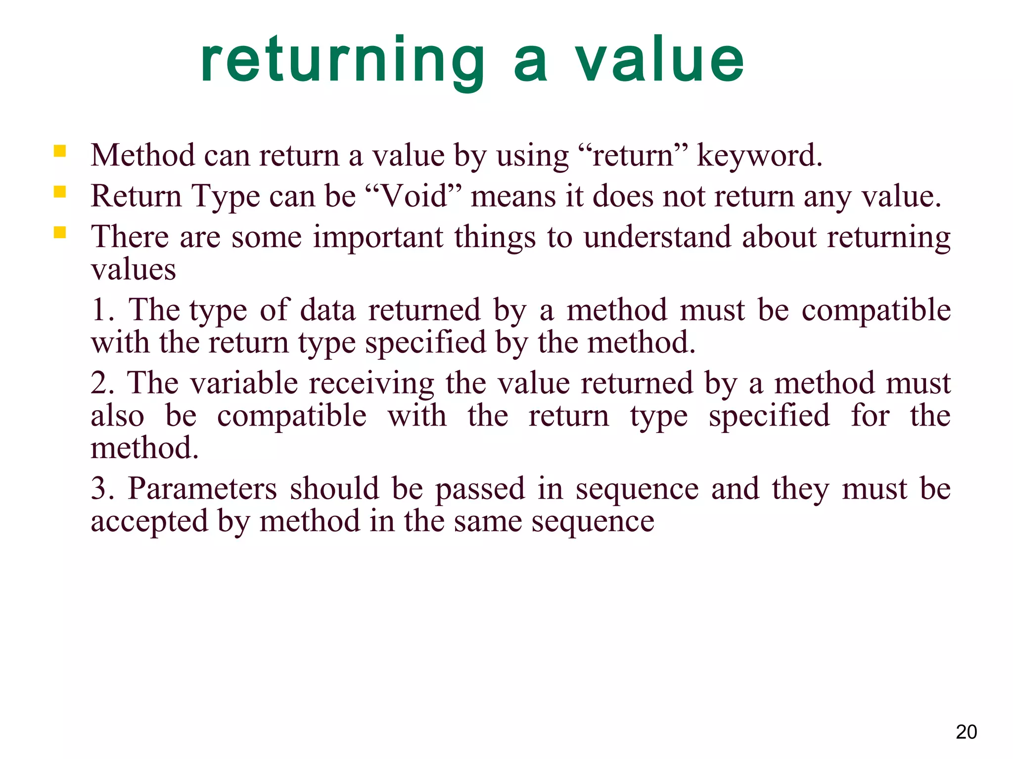 20
returning a value
 Method can return a value by using “return” keyword.
 Return Type can be “Void” means it does not return any value.
 There are some important things to understand about returning
values
1. The type of data returned by a method must be compatible
with the return type specified by the method.
2. The variable receiving the value returned by a method must
also be compatible with the return type specified for the
method.
3. Parameters should be passed in sequence and they must be
accepted by method in the same sequence
 