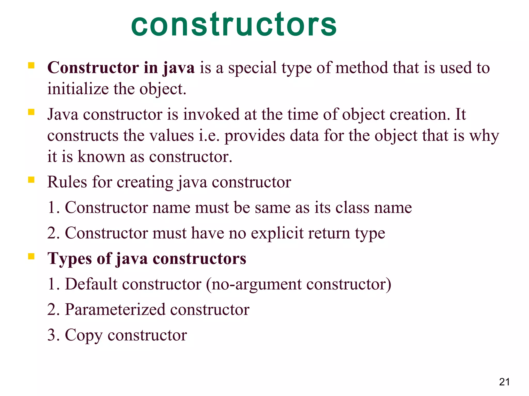 21
constructors
 Constructor in java is a special type of method that is used to
initialize the object.
 Java constructor is invoked at the time of object creation. It
constructs the values i.e. provides data for the object that is why
it is known as constructor.
 Rules for creating java constructor
1. Constructor name must be same as its class name
2. Constructor must have no explicit return type
 Types of java constructors
1. Default constructor (no-argument constructor)
2. Parameterized constructor
3. Copy constructor
 
