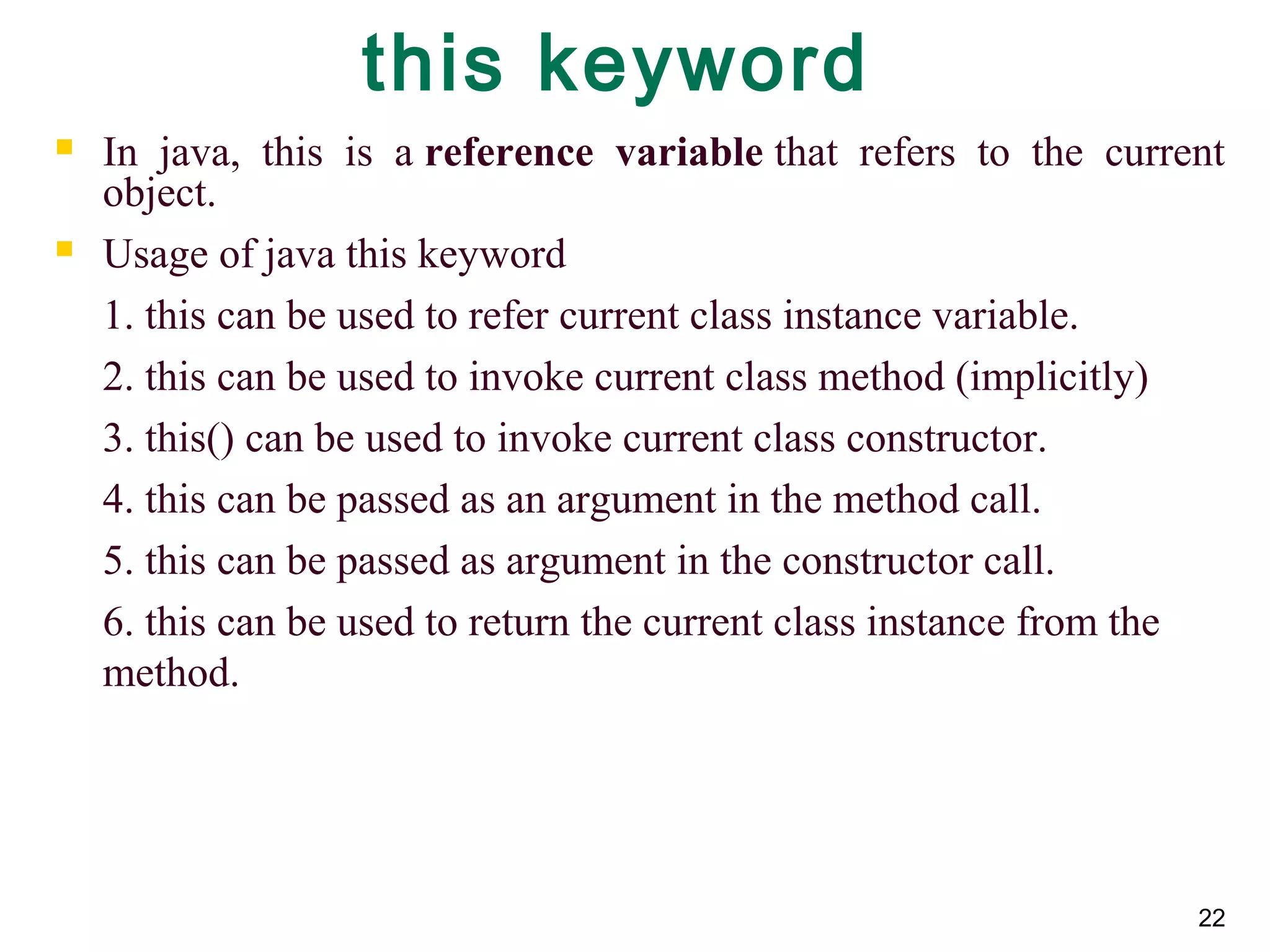 22
this keyword
 In java, this is a reference  variable that refers to the current
object.
 Usage of java this keyword
1. this can be used to refer current class instance variable.
2. this can be used to invoke current class method (implicitly)
3. this() can be used to invoke current class constructor.
4. this can be passed as an argument in the method call.
5. this can be passed as argument in the constructor call.
6. this can be used to return the current class instance from the
method.
 