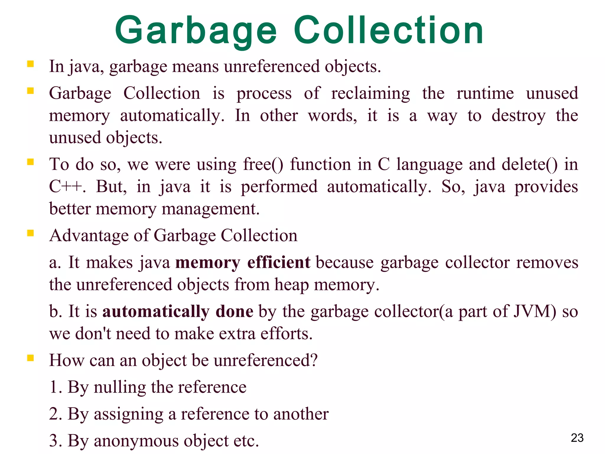 23
Garbage Collection
 In java, garbage means unreferenced objects.
 Garbage Collection is process of reclaiming the runtime unused
memory automatically. In other words, it is a way to destroy the
unused objects.
 To do so, we were using free() function in C language and delete() in
C++. But, in java it is performed automatically. So, java provides
better memory management.
 Advantage of Garbage Collection
a. It makes java memory efficient because garbage collector removes
the unreferenced objects from heap memory.
b. It is automatically done by the garbage collector(a part of JVM) so
we don't need to make extra efforts.
 How can an object be unreferenced?
1. By nulling the reference
2. By assigning a reference to another
3. By anonymous object etc.
 