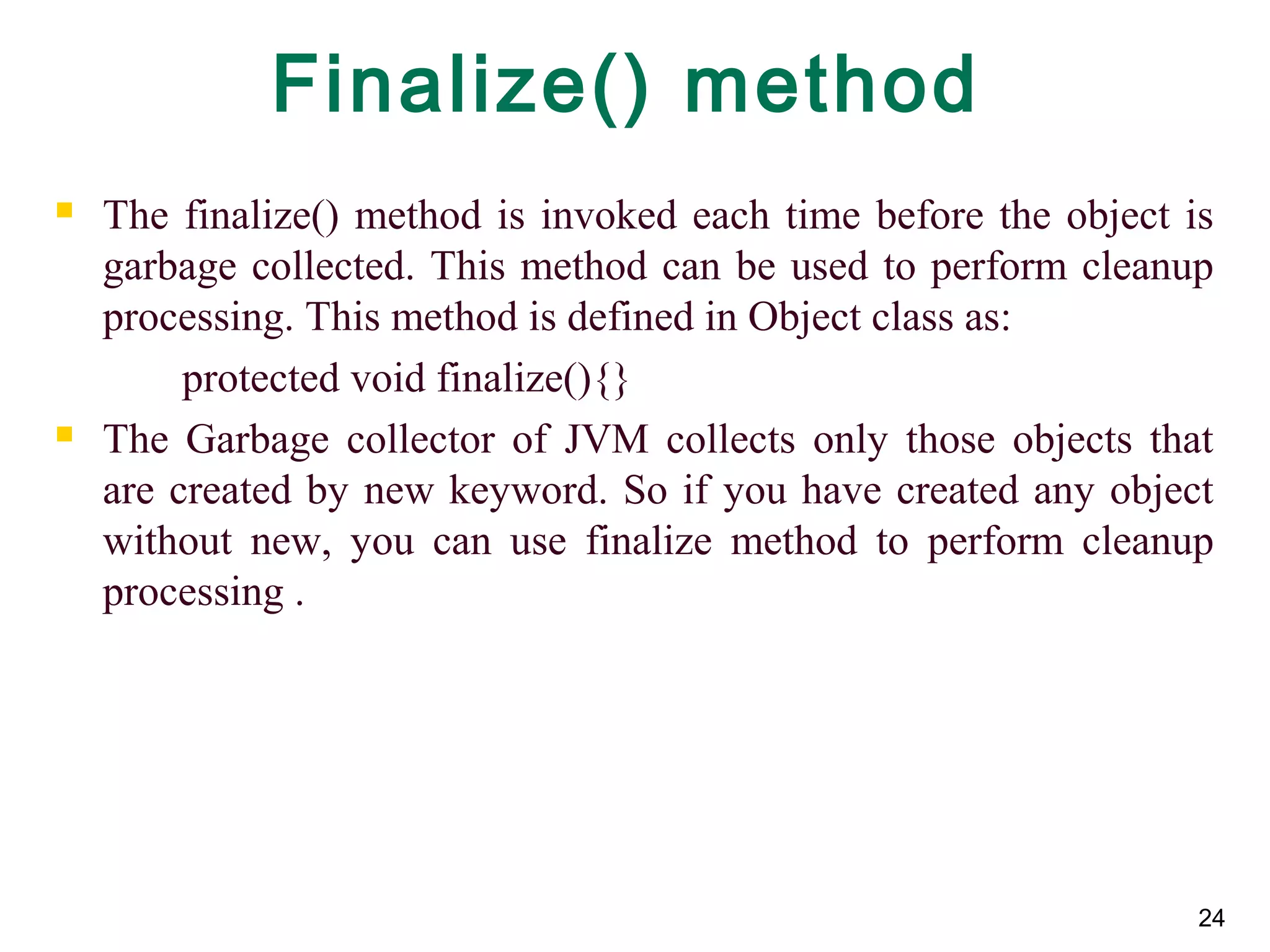 24
Finalize() method
 The finalize() method is invoked each time before the object is
garbage collected. This method can be used to perform cleanup
processing. This method is defined in Object class as:
protected void finalize(){}
 The Garbage collector of JVM collects only those objects that
are created by new keyword. So if you have created any object
without new, you can use finalize method to perform cleanup
processing .
 