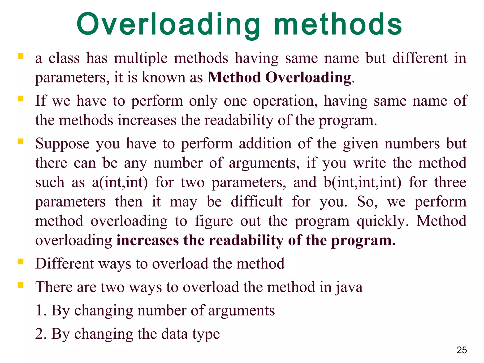 25
Overloading methods
 a class has multiple methods having same name but different in
parameters, it is known as Method Overloading.
 If we have to perform only one operation, having same name of
the methods increases the readability of the program.
 Suppose you have to perform addition of the given numbers but
there can be any number of arguments, if you write the method
such as a(int,int) for two parameters, and b(int,int,int) for three
parameters then it may be difficult for you. So, we perform
method overloading to figure out the program quickly. Method
overloading increases the readability of the program.
 Different ways to overload the method
 There are two ways to overload the method in java
1. By changing number of arguments
2. By changing the data type
 
